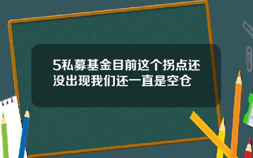 5私募基金目前这个拐点还没出现我们还一直是空仓