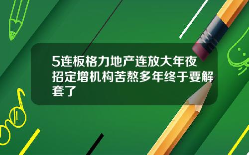 5连板格力地产连放大年夜招定增机构苦熬多年终于要解套了