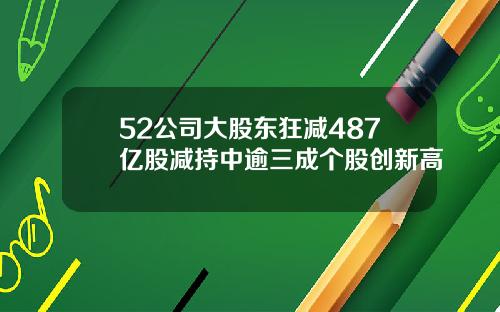 52公司大股东狂减487亿股减持中逾三成个股创新高