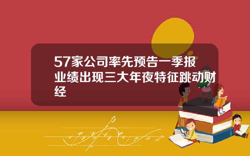 57家公司率先预告一季报业绩出现三大年夜特征跳动财经