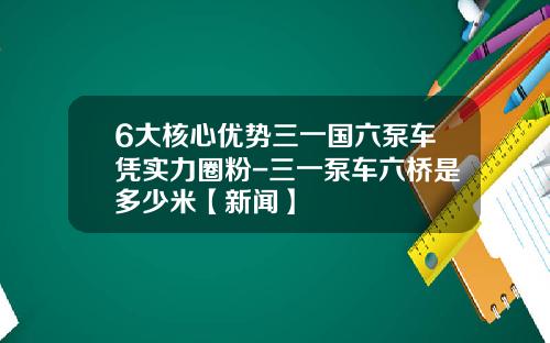 6大核心优势三一国六泵车凭实力圈粉-三一泵车六桥是多少米【新闻】