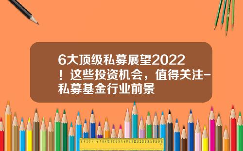 6大顶级私募展望2022！这些投资机会，值得关注-私募基金行业前景