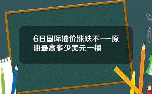 6日国际油价涨跌不一-原油最高多少美元一桶