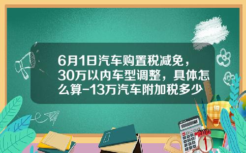 6月1日汽车购置税减免，30万以内车型调整，具体怎么算-13万汽车附加税多少【新闻】