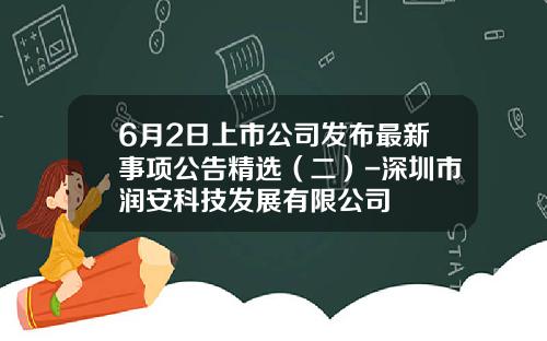 6月2日上市公司发布最新事项公告精选（二）-深圳市润安科技发展有限公司