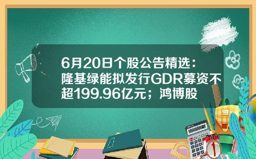 6月20日个股公告精选：隆基绿能拟发行GDR募资不超199.96亿元；鸿博股份收关注函；柯力传感发布股价异动公告-会引起公司股东权益总额变动的有