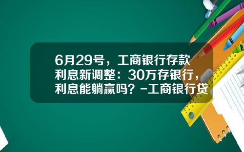 6月29号,工商银行存款利息新调整:30万存银行,利息能躺赢吗?-工商银行贷款买车利息多少【新闻】