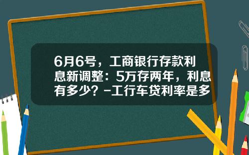 6月6号,工商银行存款利息新调整:5万存两年,利息有多少?-工行车贷利率是多少【新闻】