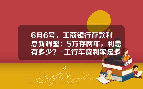 6月6号,工商银行存款利息新调整:5万存两年,利息有多少?-工行车贷利率是多少【新闻】