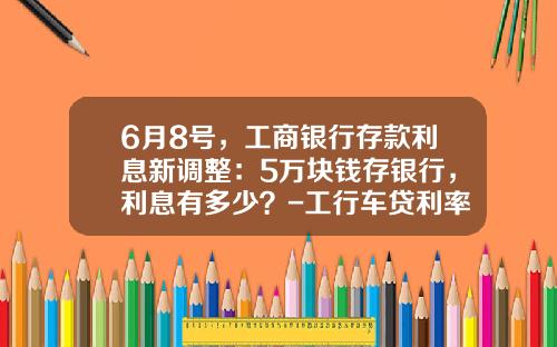 6月8号,工商银行存款利息新调整:5万块钱存银行,利息有多少?-工行车贷利率是多少【新闻】