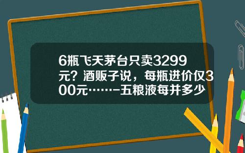 6瓶飞天茅台只卖3299元？酒贩子说，每瓶进价仅300元……-五粮液每并多少钱