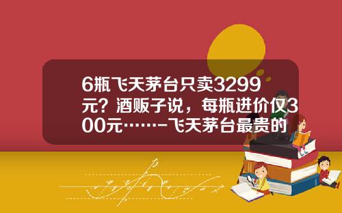 6瓶飞天茅台只卖3299元？酒贩子说，每瓶进价仅300元……-飞天茅台最贵的多少钱