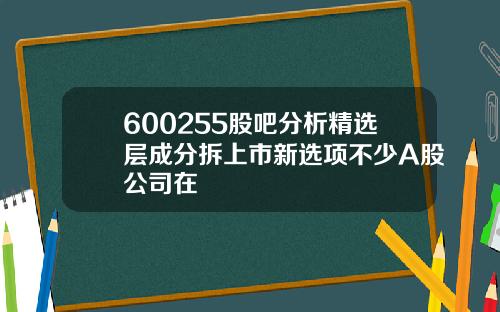 600255股吧分析精选层成分拆上市新选项不少A股公司在