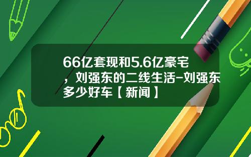 66亿套现和5.6亿豪宅，刘强东的二线生活-刘强东多少好车【新闻】