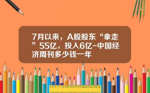7月以来，A股股东“拿走”55亿，投入6亿-中国经济周刊多少钱一年
