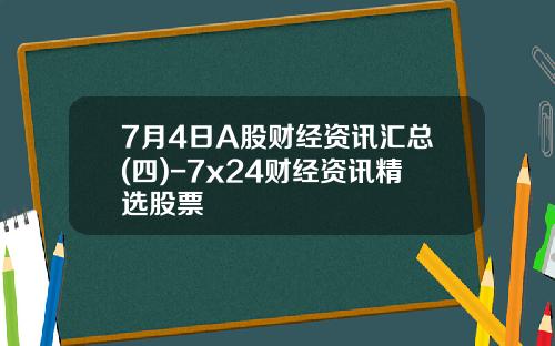 7月4日A股财经资讯汇总(四)-7x24财经资讯精选股票