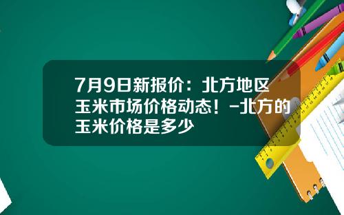 7月9日新报价：北方地区玉米市场价格动态！-北方的玉米价格是多少