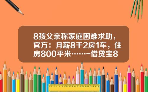 8孩父亲称家庭困难求助，官方：月薪8千2房1车，住房800平米……-借贷宝800利息是多少【新闻】