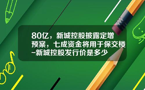 80亿，新城控股披露定增预案，七成资金将用于保交楼-新城控股发行价是多少