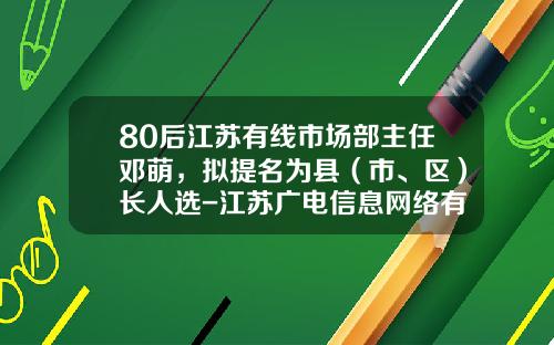 80后江苏有线市场部主任邓萌，拟提名为县（市、区）长人选-江苏广电信息网络有限公司