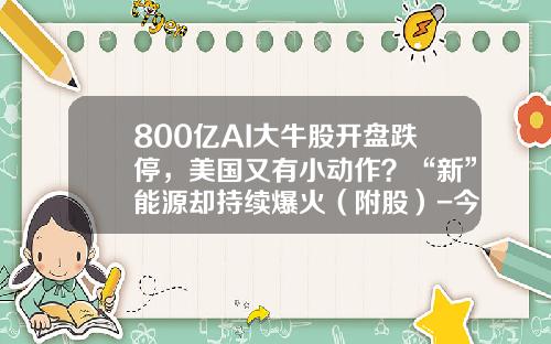 800亿AI大牛股开盘跌停，美国又有小动作？“新”能源却持续爆火（附股）-今天的股票资讯有哪些呢