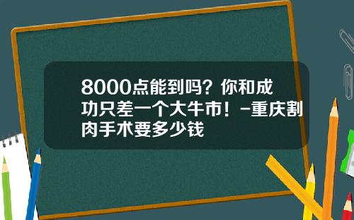 8000点能到吗？你和成功只差一个大牛市！-重庆割肉手术要多少钱