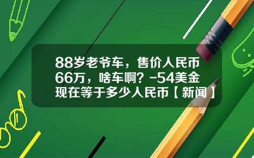 88岁老爷车,售价人民币66万,啥车啊?-54美金现在等于多少人民币【新闻】