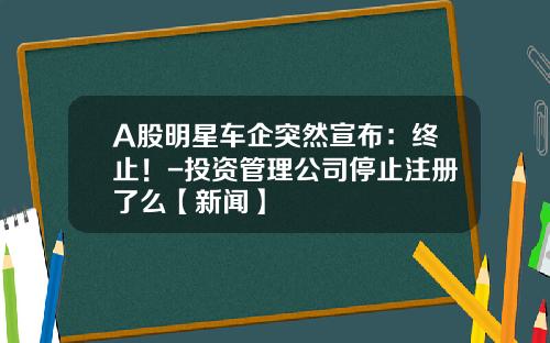A股明星车企突然宣布：终止！-投资管理公司停止注册了么【新闻】