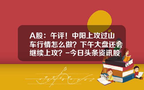 A股：午评！中阳上攻过山车行情怎么做？下午大盘还会继续上攻？-今日头条资讯股票行情查询【新闻】