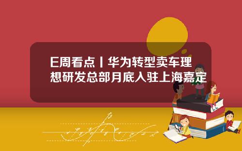 E周看点丨华为转型卖车理想研发总部月底入驻上海嘉定