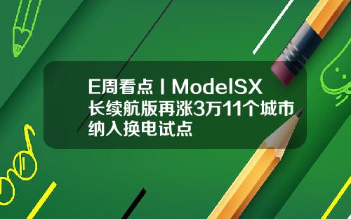 E周看点丨ModelSX长续航版再涨3万11个城市纳入换电试点