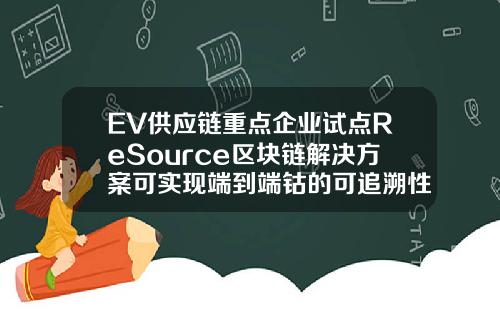 EV供应链重点企业试点ReSource区块链解决方案可实现端到端钴的可追溯性