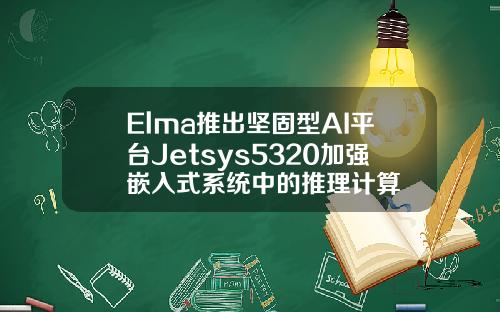 Elma推出坚固型AI平台Jetsys5320加强嵌入式系统中的推理计算