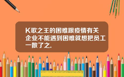 K歌之王的困难跟疫情有关企业不能遇到困难就想把员工一散了之.