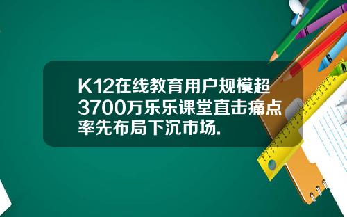 K12在线教育用户规模超3700万乐乐课堂直击痛点率先布局下沉市场.