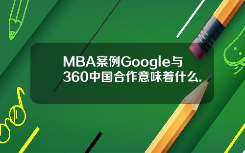 MBA案例Google与360中国合作意味着什么.