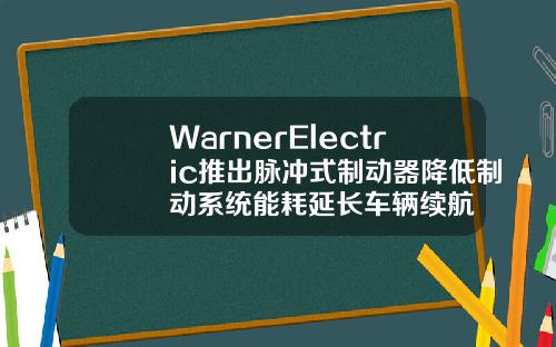 WarnerElectric推出脉冲式制动器降低制动系统能耗延长车辆续航