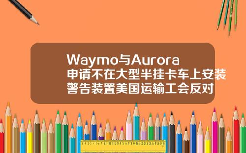 Waymo与Aurora申请不在大型半挂卡车上安装警告装置美国运输工会反对
