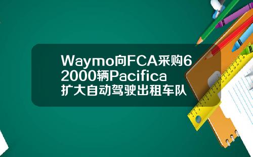 Waymo向FCA采购62000辆Pacifica扩大自动驾驶出租车队