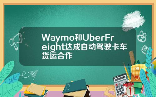 Waymo和UberFreight达成自动驾驶卡车货运合作