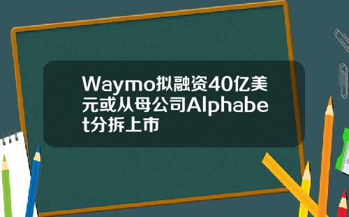 Waymo拟融资40亿美元或从母公司Alphabet分拆上市