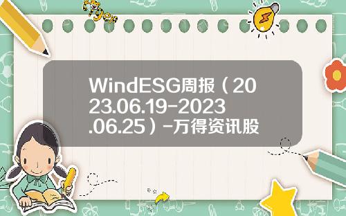 WindESG周报（2023.06.19-2023.06.25）-万得资讯股票最新消息