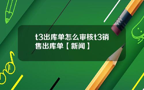 t3出库单怎么审核t3销售出库单【新闻】