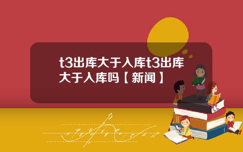 t3出库大于入库t3出库大于入库吗【新闻】