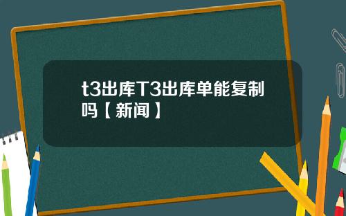 t3出库T3出库单能复制吗【新闻】