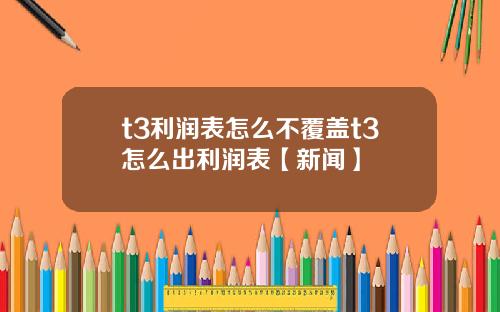 t3利润表怎么不覆盖t3怎么出利润表【新闻】