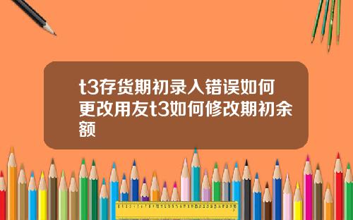 t3存货期初录入错误如何更改用友t3如何修改期初余额