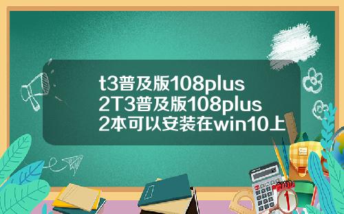t3普及版108plus2T3普及版108plus2本可以安装在win10上面吗