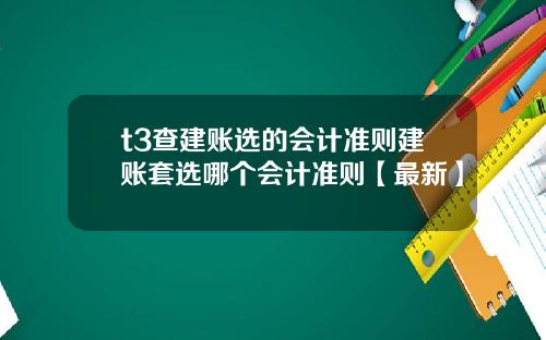 t3查建账选的会计准则建账套选哪个会计准则【最新】