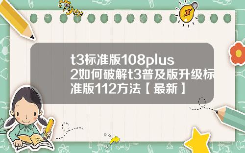 t3标准版108plus2如何破解t3普及版升级标准版112方法【最新】